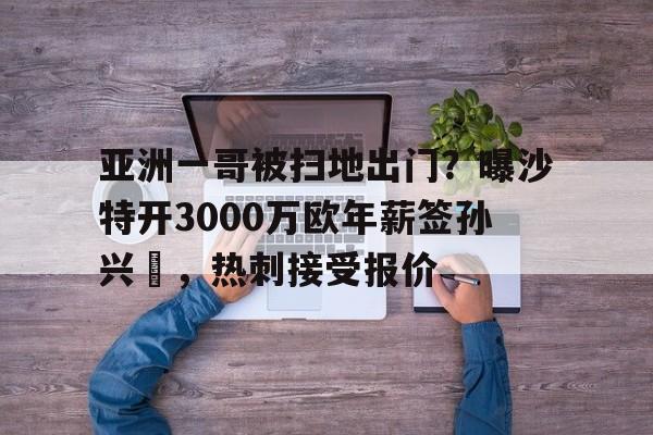 包含亚洲一哥被扫地出门？曝沙特开3000万欧年薪签孙兴慜，热刺接受报价的词条