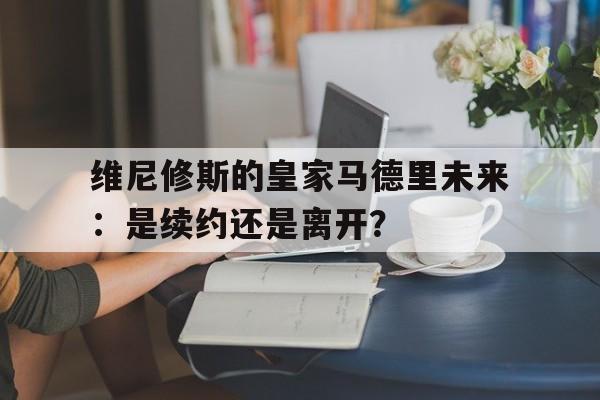 关于维尼修斯的皇家马德里未来：是续约还是离开？的信息
